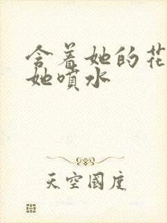 含着她的花蒂让她喷水