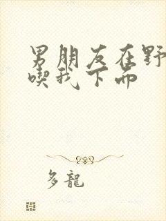 男朋友在野外猛吃我下面