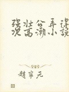 强壮公弄得我次次高潮小说