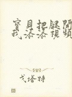 宝贝把腿开大让我添添视频