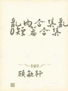 乱肉合集乱500短篇合集