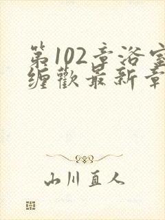 第102章浴室缠欢最新章节更新时间