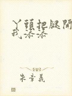 丫头把腿开大让我添添