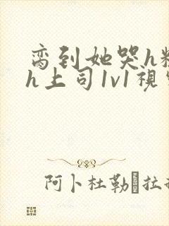 脔到她哭h粗话h上司1v1视频