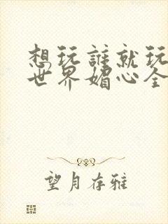 想玩谁就玩谁的世界媚心全文阅读