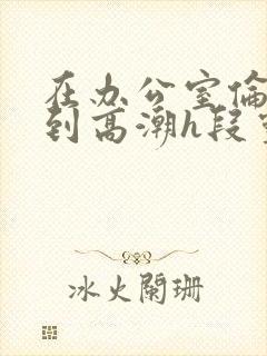 在办公室伦流澡到高潮h段灵兮