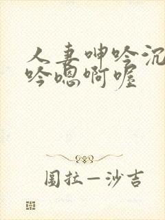 人妻呻吟沉沦呻吟嗯啊喔