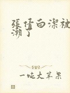 张倩白洁被弄高潮了