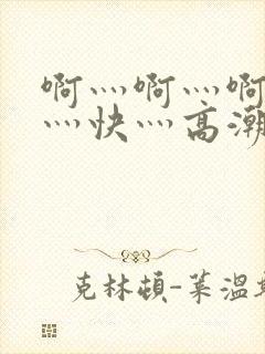 啊灬啊灬啊灬啊灬快灬高潮