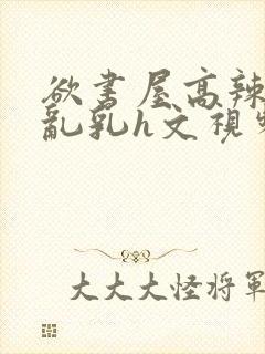 欲书屋高辣h文乱乳h文视频