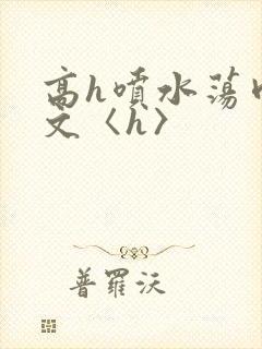 高h喷水荡肉欲文〈h〉