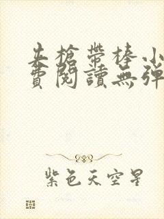 夹枪带棒小说免费阅读无弹窗笔趣