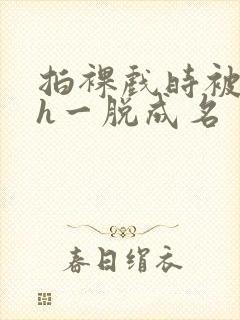 拍裸戏时被c了h一脱成名