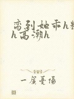 脔到她乖h粗话h高潮h