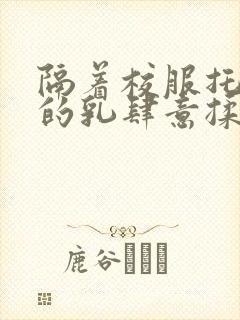 隔着校服托住她的乳肆意揉搓