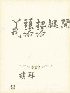 丫头把腿开大让我添添