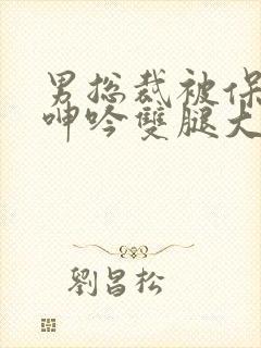 男总裁被保镖c呻吟双腿大张bl