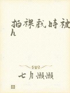 拍裸戏时被c了h