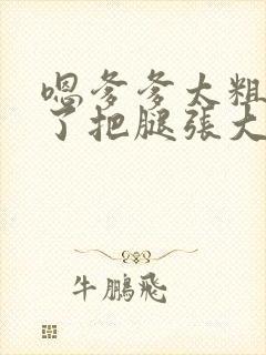 嗯爹爹太粗太长了把腿张大点