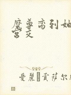 魔尊脔到她哭h宫交