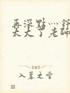 再深点灬舒服灬太大了老师