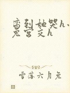 脔到她哭h小白兔宫交h