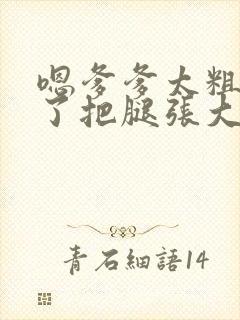 嗯爹爹太粗太长了把腿张大点