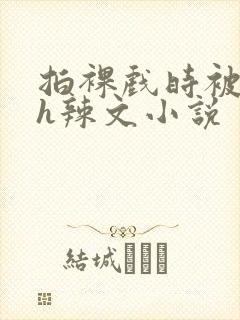 拍裸戏时被c了h辣文小说