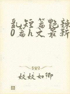 乱短篇艳辣500篇h文最新章节