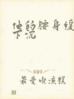 他的腰身缓慢的下沉