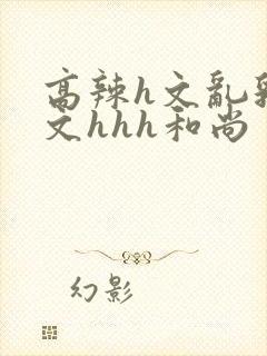 高辣h文乱乳h文hhh和尚