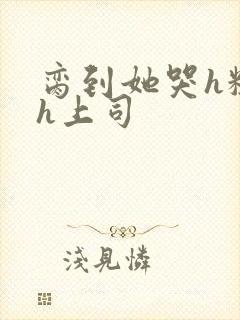 脔到她哭h粗话h上司