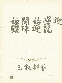 她开始慢迎迎合骊珠迎龙