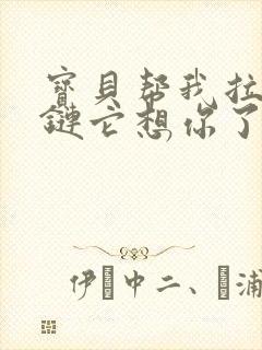 宝贝帮我拉开拉链它想你了视频