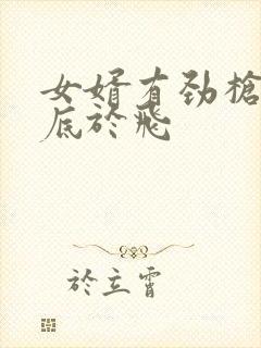 女婿有劲枪枪到底于飞