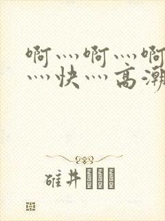 啊灬啊灬啊灬啊灬快灬高潮