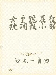 女皇跪在龙椅前被调教小说