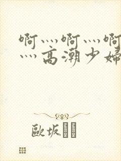啊灬啊灬啊灬快灬高潮少妇小说