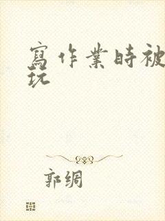 写作业时被爹地玩