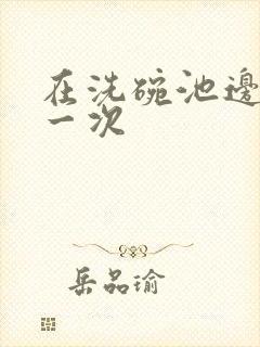 在洗碗池边要了一次