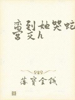 脔到她哭蛇双根宫交h