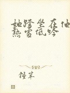 她跨坐在他的炽热处低吟