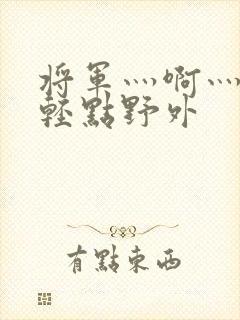 将军灬啊灬啊灬轻点野外