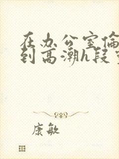 在办公室伦流澡到高潮h段灵兮