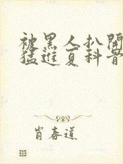 被黑人扒开双腿猛进夏科骨科