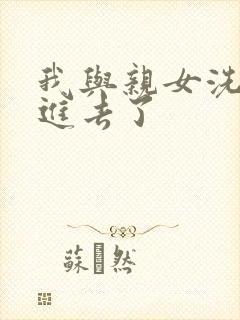 我与亲女洗澡时进去了