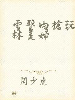 雪臀肉枪玩遍武林美妇