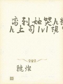 脔到她哭h粗话h上司1v1视频