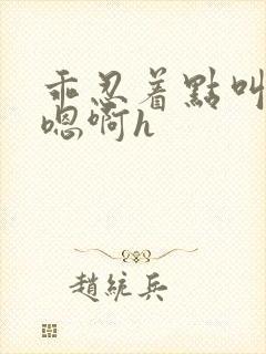 乖忍着点叫出来嗯啊h