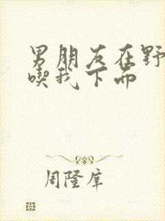 男朋友在野外猛吃我下面